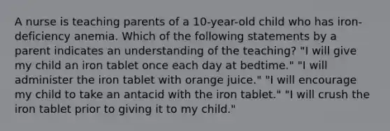 A nurse is teaching parents of a 10-year-old child who has iron-deficiency anemia. Which of the following statements by a parent indicates an understanding of the teaching? "I will give my child an iron tablet once each day at bedtime." "I will administer the iron tablet with orange juice." "I will encourage my child to take an antacid with the iron tablet." "I will crush the iron tablet prior to giving it to my child."