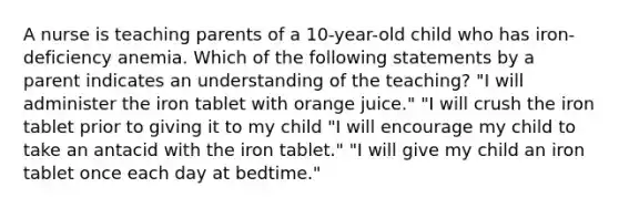 A nurse is teaching parents of a 10-year-old child who has iron-deficiency anemia. Which of the following statements by a parent indicates an understanding of the teaching? "I will administer the iron tablet with orange juice." "I will crush the iron tablet prior to giving it to my child "I will encourage my child to take an antacid with the iron tablet." "I will give my child an iron tablet once each day at bedtime."