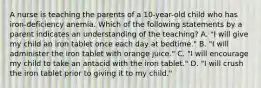 A nurse is teaching the parents of a 10-year-old child who has iron-deficiency anemia. Which of the following statements by a parent indicates an understanding of the teaching? A. "I will give my child an iron tablet once each day at bedtime." B. "I will administer the iron tablet with orange juice." C. "I will encourage my child to take an antacid with the iron tablet." D. "I will crush the iron tablet prior to giving it to my child."