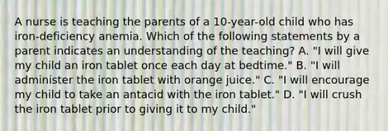 A nurse is teaching the parents of a 10-year-old child who has iron-deficiency anemia. Which of the following statements by a parent indicates an understanding of the teaching? A. "I will give my child an iron tablet once each day at bedtime." B. "I will administer the iron tablet with orange juice." C. "I will encourage my child to take an antacid with the iron tablet." D. "I will crush the iron tablet prior to giving it to my child."