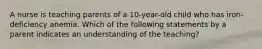 A nurse is teaching parents of a 10-year-old child who has iron-deficiency anemia. Which of the following statements by a parent indicates an understanding of the teaching?