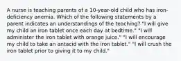 A nurse is teaching parents of a 10-year-old child who has iron-deficiency anemia. Which of the following statements by a parent indicates an understandings of the teaching? "I will give my child an iron tablet once each day at bedtime." "I will administer the iron tablet with orange juice." "I will encourage my child to take an antacid with the iron tablet." "I will crush the iron tablet prior to giving it to my child."