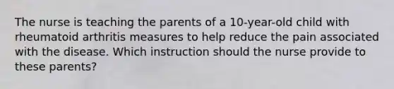 The nurse is teaching the parents of a 10-year-old child with rheumatoid arthritis measures to help reduce the pain associated with the disease. Which instruction should the nurse provide to these parents?