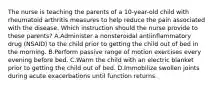 The nurse is teaching the parents of a 10-year-old child with rheumatoid arthritis measures to help reduce the pain associated with the disease. Which instruction should the nurse provide to these parents? A.Administer a nonsteroidal antiinflammatory drug (NSAID) to the child prior to getting the child out of bed in the morning. B.Perform passive range of motion exercises every evening before bed. C.Warm the child with an electric blanket prior to getting the child out of bed. D.Immobilize swollen joints during acute exacerbations until function returns.