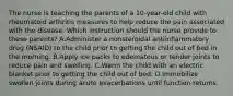 The nurse is teaching the parents of a 10-year-old child with rheumatoid arthritis measures to help reduce the pain associated with the disease. Which instruction should the nurse provide to these parents? A.Administer a nonsteroidal antiinflammatory drug (NSAID) to the child prior to getting the child out of bed in the morning. B.Apply ice packs to edematous or tender joints to reduce pain and swelling. C.Warm the child with an electric blanket prior to getting the child out of bed. D.Immobilize swollen joints during acute exacerbations until function returns.