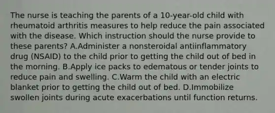 The nurse is teaching the parents of a 10-year-old child with rheumatoid arthritis measures to help reduce the pain associated with the disease. Which instruction should the nurse provide to these parents? A.Administer a nonsteroidal antiinflammatory drug (NSAID) to the child prior to getting the child out of bed in the morning. B.Apply ice packs to edematous or tender joints to reduce pain and swelling. C.Warm the child with an electric blanket prior to getting the child out of bed. D.Immobilize swollen joints during acute exacerbations until function returns.