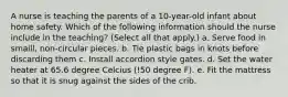 A nurse is teaching the parents of a 10-year-old infant about home safety. Which of the following information should the nurse include in the teaching? (Select all that apply.) a. Serve food in smaill, non-circular pieces. b. Tie plastic bags in knots before discarding them c. Install accordion style gates. d. Set the water heater at 65.6 degree Celcius (!50 degree F). e. Fit the mattress so that it is snug against the sides of the crib.