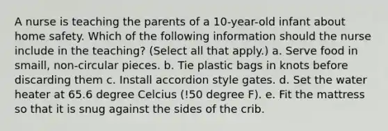 A nurse is teaching the parents of a 10-year-old infant about home safety. Which of the following information should the nurse include in the teaching? (Select all that apply.) a. Serve food in smaill, non-circular pieces. b. Tie plastic bags in knots before discarding them c. Install accordion style gates. d. Set the water heater at 65.6 degree Celcius (!50 degree F). e. Fit the mattress so that it is snug against the sides of the crib.