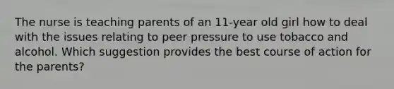 The nurse is teaching parents of an 11-year old girl how to deal with the issues relating to peer pressure to use tobacco and alcohol. Which suggestion provides the best course of action for the parents?