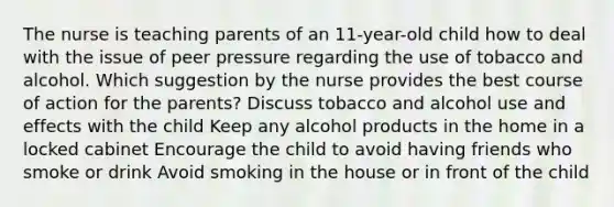 The nurse is teaching parents of an 11-year-old child how to deal with the issue of peer pressure regarding the use of tobacco and alcohol. Which suggestion by the nurse provides the best course of action for the parents? Discuss tobacco and alcohol use and effects with the child Keep any alcohol products in the home in a locked cabinet Encourage the child to avoid having friends who smoke or drink Avoid smoking in the house or in front of the child