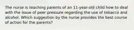 The nurse is teaching parents of an 11-year-old child how to deal with the issue of peer pressure regarding the use of tobacco and alcohol. Which suggestion by the nurse provides the best course of action for the parents?