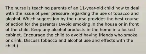 The nurse is teaching parents of an 11-year-old child how to deal with the issue of peer pressure regarding the use of tobacco and alcohol. Which suggestion by the nurse provides the best course of action for the parents? (Avoid smoking in the house or in front of the child. Keep any alcohol products in the home in a locked cabinet. Encourage the child to avoid having friends who smoke or drink. Discuss tobacco and alcohol use and effects with the child.)