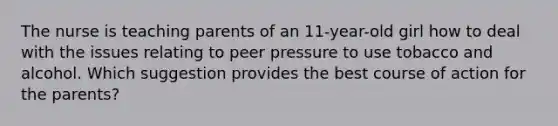 The nurse is teaching parents of an 11-year-old girl how to deal with the issues relating to peer pressure to use tobacco and alcohol. Which suggestion provides the best course of action for the parents?