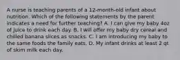 A nurse is teaching parents of a 12-month-old infant about nutrition. Which of the following statements by the parent indicates a need for further teaching? A. I can give my baby 4oz of juice to drink each day. B. I will offer my baby dry cereal and chilled banana slices as snacks. C. I am introducing my baby to the same foods the family eats. D. My infant drinks at least 2 qt of skim milk each day.