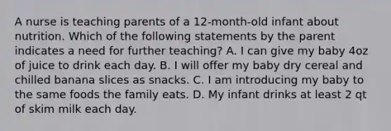 A nurse is teaching parents of a 12-month-old infant about nutrition. Which of the following statements by the parent indicates a need for further teaching? A. I can give my baby 4oz of juice to drink each day. B. I will offer my baby dry cereal and chilled banana slices as snacks. C. I am introducing my baby to the same foods the family eats. D. My infant drinks at least 2 qt of skim milk each day.