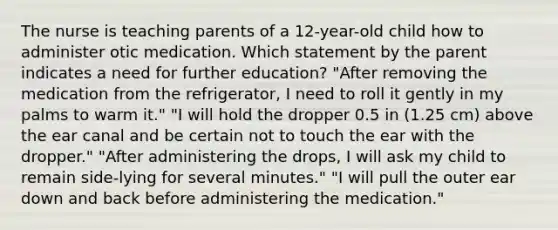 The nurse is teaching parents of a 12-year-old child how to administer otic medication. Which statement by the parent indicates a need for further education? "After removing the medication from the refrigerator, I need to roll it gently in my palms to warm it." "I will hold the dropper 0.5 in (1.25 cm) above the ear canal and be certain not to touch the ear with the dropper." "After administering the drops, I will ask my child to remain side-lying for several minutes." "I will pull the outer ear down and back before administering the medication."