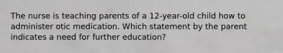 The nurse is teaching parents of a 12-year-old child how to administer otic medication. Which statement by the parent indicates a need for further education?