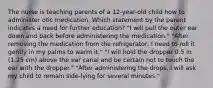 The nurse is teaching parents of a 12-year-old child how to administer otic medication. Which statement by the parent indicates a need for further education? "I will pull the outer ear down and back before administering the medication." "After removing the medication from the refrigerator, I need to roll it gently in my palms to warm it." "I will hold the dropper 0.5 in (1.25 cm) above the ear canal and be certain not to touch the ear with the dropper." "After administering the drops, I will ask my child to remain side-lying for several minutes."