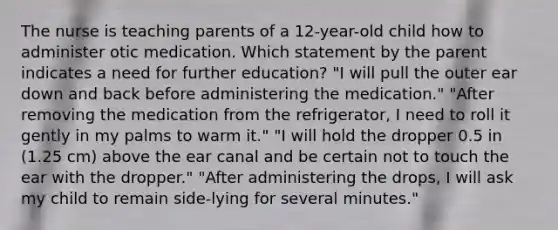 The nurse is teaching parents of a 12-year-old child how to administer otic medication. Which statement by the parent indicates a need for further education? "I will pull the outer ear down and back before administering the medication." "After removing the medication from the refrigerator, I need to roll it gently in my palms to warm it." "I will hold the dropper 0.5 in (1.25 cm) above the ear canal and be certain not to touch the ear with the dropper." "After administering the drops, I will ask my child to remain side-lying for several minutes."