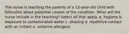 The nurse is teaching the parents of a 13-year-old child with folliculitis about potential causes of the condition. What will the nurse include in the teaching? Select all that apply. a. hygiene b. exposure to contaminated water c. shaving d. repetitive contact with an irritant e. airborne allergens