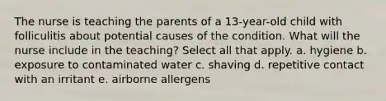 The nurse is teaching the parents of a 13-year-old child with folliculitis about potential causes of the condition. What will the nurse include in the teaching? Select all that apply. a. hygiene b. exposure to contaminated water c. shaving d. repetitive contact with an irritant e. airborne allergens