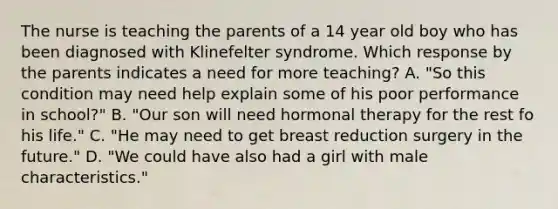 The nurse is teaching the parents of a 14 year old boy who has been diagnosed with Klinefelter syndrome. Which response by the parents indicates a need for more teaching? A. "So this condition may need help explain some of his poor performance in school?" B. "Our son will need hormonal therapy for the rest fo his life." C. "He may need to get breast reduction surgery in the future." D. "We could have also had a girl with male characteristics."