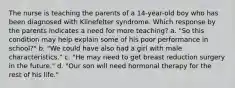 The nurse is teaching the parents of a 14-year-old boy who has been diagnosed with Klinefelter syndrome. Which response by the parents indicates a need for more teaching? a. "So this condition may help explain some of his poor performance in school?" b. "We could have also had a girl with male characteristics." c. "He may need to get breast reduction surgery in the future." d. "Our son will need hormonal therapy for the rest of his life."