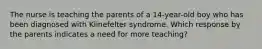 The nurse is teaching the parents of a 14-year-old boy who has been diagnosed with Klinefelter syndrome. Which response by the parents indicates a need for more teaching?