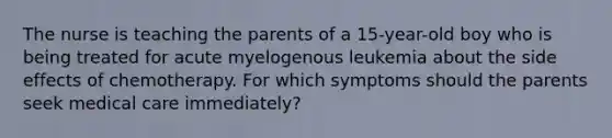 The nurse is teaching the parents of a 15-year-old boy who is being treated for acute myelogenous leukemia about the side effects of chemotherapy. For which symptoms should the parents seek medical care immediately?