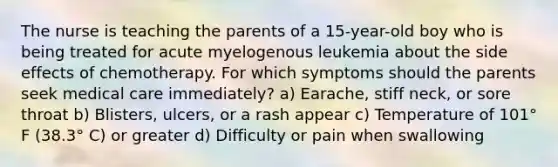 The nurse is teaching the parents of a 15-year-old boy who is being treated for acute myelogenous leukemia about the side effects of chemotherapy. For which symptoms should the parents seek medical care immediately? a) Earache, stiff neck, or sore throat b) Blisters, ulcers, or a rash appear c) Temperature of 101° F (38.3° C) or greater d) Difficulty or pain when swallowing