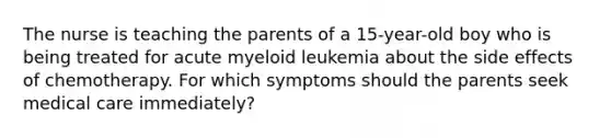 The nurse is teaching the parents of a 15-year-old boy who is being treated for acute myeloid leukemia about the side effects of chemotherapy. For which symptoms should the parents seek medical care immediately?