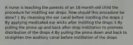 A nurse is teaching the parents of an 18-month-old child the procedure for instilling ear drops. How should this procedure be done? 1 By cleansing the ear canal before instilling the drops 2 By applying medicated ear wicks after instilling the drops 3 By pulling the pinna up and back after drop instillation to promote distribution of the drops 4 By pulling the pinna down and back to straighten the auditory canal before instillation of the drops