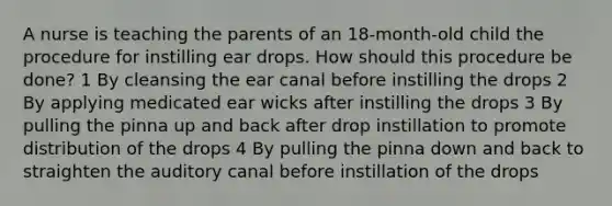 A nurse is teaching the parents of an 18-month-old child the procedure for instilling ear drops. How should this procedure be done? 1 By cleansing the ear canal before instilling the drops 2 By applying medicated ear wicks after instilling the drops 3 By pulling the pinna up and back after drop instillation to promote distribution of the drops 4 By pulling the pinna down and back to straighten the auditory canal before instillation of the drops