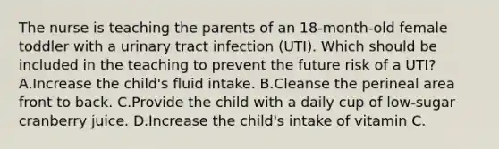 The nurse is teaching the parents of an​ 18-month-old female toddler with a urinary tract infection​ (UTI). Which should be included in the teaching to prevent the future risk of a​ UTI? A.Increase the​ child's fluid intake. B.Cleanse the perineal area front to back. C.Provide the child with a daily cup of​ low-sugar cranberry juice. D.Increase the​ child's intake of vitamin C.