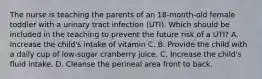 The nurse is teaching the parents of an​ 18-month-old female toddler with a urinary tract infection​ (UTI). Which should be included in the teaching to prevent the future risk of a​ UTI? A. Increase the​ child's intake of vitamin C. B. Provide the child with a daily cup of​ low-sugar cranberry juice. C. Increase the​ child's fluid intake. D. Cleanse the perineal area front to back.