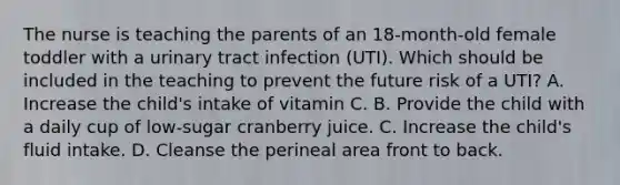 The nurse is teaching the parents of an​ 18-month-old female toddler with a urinary tract infection​ (UTI). Which should be included in the teaching to prevent the future risk of a​ UTI? A. Increase the​ child's intake of vitamin C. B. Provide the child with a daily cup of​ low-sugar cranberry juice. C. Increase the​ child's fluid intake. D. Cleanse the perineal area front to back.