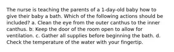 The nurse is teaching the parents of a 1-day-old baby how to give their baby a bath. Which of the following actions should be included? a. Clean the eye from the outer canthus to the inner canthus. b. Keep the door of the room open to allow for ventilation. c. Gather all supplies before beginning the bath. d. Check the temperature of the water with your fingertip.