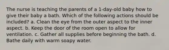 The nurse is teaching the parents of a 1-day-old baby how to give their baby a bath. Which of the following actions should be included? a. Clean the eye from the outer aspect to the inner aspect. b. Keep the door of the room open to allow for ventilation. c. Gather all supplies before beginning the bath. d. Bathe daily with warm soapy water.