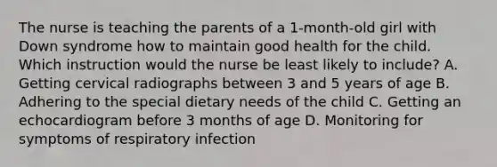 The nurse is teaching the parents of a 1-month-old girl with Down syndrome how to maintain good health for the child. Which instruction would the nurse be least likely to include? A. Getting cervical radiographs between 3 and 5 years of age B. Adhering to the special dietary needs of the child C. Getting an echocardiogram before 3 months of age D. Monitoring for symptoms of respiratory infection