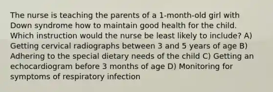 The nurse is teaching the parents of a 1-month-old girl with Down syndrome how to maintain good health for the child. Which instruction would the nurse be least likely to include? A) Getting cervical radiographs between 3 and 5 years of age B) Adhering to the special dietary needs of the child C) Getting an echocardiogram before 3 months of age D) Monitoring for symptoms of respiratory infection