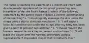 The nurse is teaching the parents of a 1-month-old infant with developmental dysplasia of the hip about preventing skin breakdown under the Pavlik harness. Which of the following statement by the parent would indicate a correct understanding of the teaching? a. "I should gently massage the skin under the straps once a day to stimulate circulation." b. "I will apply a lotion for sensitive skin under the straps after my baby has been given a bath to prevent skin irritation." c. "I should remove the harness several times a day to prevent contractures." d. "I will place the diaper over the harness, preferably using a superabsorbent disposable diaper that is relatively thin."