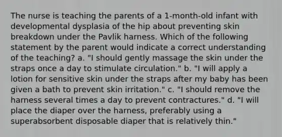 The nurse is teaching the parents of a 1-month-old infant with developmental dysplasia of the hip about preventing skin breakdown under the Pavlik harness. Which of the following statement by the parent would indicate a correct understanding of the teaching? a. "I should gently massage the skin under the straps once a day to stimulate circulation." b. "I will apply a lotion for sensitive skin under the straps after my baby has been given a bath to prevent skin irritation." c. "I should remove the harness several times a day to prevent contractures." d. "I will place the diaper over the harness, preferably using a superabsorbent disposable diaper that is relatively thin."