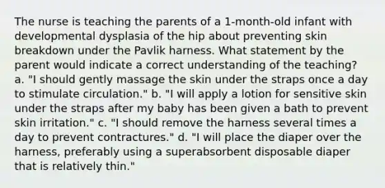 The nurse is teaching the parents of a 1-month-old infant with developmental dysplasia of the hip about preventing skin breakdown under the Pavlik harness. What statement by the parent would indicate a correct understanding of the teaching? a. "I should gently massage the skin under the straps once a day to stimulate circulation." b. "I will apply a lotion for sensitive skin under the straps after my baby has been given a bath to prevent skin irritation." c. "I should remove the harness several times a day to prevent contractures." d. "I will place the diaper over the harness, preferably using a superabsorbent disposable diaper that is relatively thin."