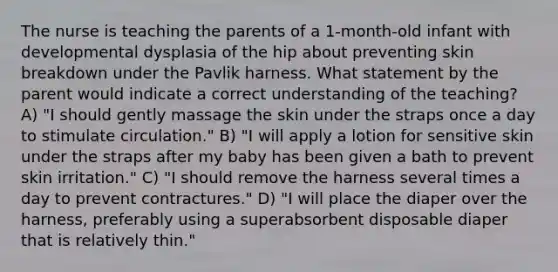 The nurse is teaching the parents of a 1-month-old infant with developmental dysplasia of the hip about preventing skin breakdown under the Pavlik harness. What statement by the parent would indicate a correct understanding of the teaching? A) "I should gently massage the skin under the straps once a day to stimulate circulation." B) "I will apply a lotion for sensitive skin under the straps after my baby has been given a bath to prevent skin irritation." C) "I should remove the harness several times a day to prevent contractures." D) "I will place the diaper over the harness, preferably using a superabsorbent disposable diaper that is relatively thin."