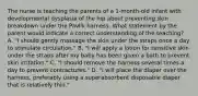 The nurse is teaching the parents of a 1-month-old infant with developmental dysplasia of the hip about preventing skin breakdown under the Pavlik harness. What statement by the parent would indicate a correct understanding of the teaching? A. "I should gently massage the skin under the straps once a day to stimulate circulation." B. "I will apply a lotion for sensitive skin under the straps after my baby has been given a bath to prevent skin irritation." C. "I should remove the harness several times a day to prevent contractures." D. "I will place the diaper over the harness, preferably using a superabsorbent disposable diaper that is relatively thin."