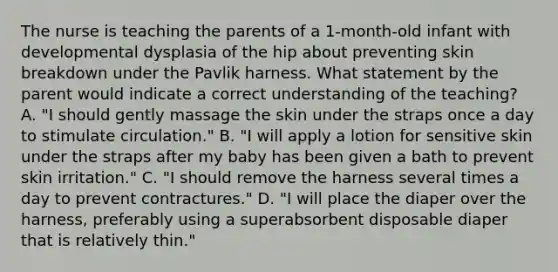 The nurse is teaching the parents of a 1-month-old infant with developmental dysplasia of the hip about preventing skin breakdown under the Pavlik harness. What statement by the parent would indicate a correct understanding of the teaching? A. "I should gently massage the skin under the straps once a day to stimulate circulation." B. "I will apply a lotion for sensitive skin under the straps after my baby has been given a bath to prevent skin irritation." C. "I should remove the harness several times a day to prevent contractures." D. "I will place the diaper over the harness, preferably using a superabsorbent disposable diaper that is relatively thin."