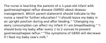 The nurse is teaching the parents of a 1-year-old infant with gastroesophageal reflux disease (GERD) about disease management. Which parent statement should indicate to the nurse a need for further education? "I should leave my baby in an upright position during and after feeding." "Changing my dairy consumption can affect my infant if I am breastfeeding." "I should burp my baby after every 1 to 2 ounces to prevent gastroesophageal reflux." "The symptoms of GERD will decrease if I feed my baby cow's milk."