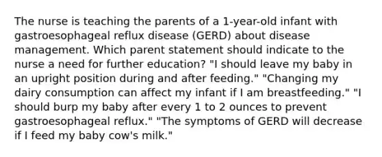 The nurse is teaching the parents of a 1-year-old infant with gastroesophageal reflux disease (GERD) about disease management. Which parent statement should indicate to the nurse a need for further education? "I should leave my baby in an upright position during and after feeding." "Changing my dairy consumption can affect my infant if I am breastfeeding." "I should burp my baby after every 1 to 2 ounces to prevent gastroesophageal reflux." "The symptoms of GERD will decrease if I feed my baby cow's milk."