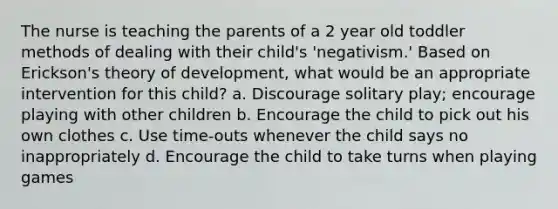 The nurse is teaching the parents of a 2 year old toddler methods of dealing with their child's 'negativism.' Based on Erickson's theory of development, what would be an appropriate intervention for this child? a. Discourage solitary play; encourage playing with other children b. Encourage the child to pick out his own clothes c. Use time-outs whenever the child says no inappropriately d. Encourage the child to take turns when playing games