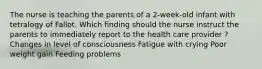 The nurse is teaching the parents of a 2-week-old infant with tetralogy of Fallot. Which finding should the nurse instruct the parents to immediately report to the health care provider ? Changes in level of consciousness Fatigue with crying Poor weight gain Feeding problems